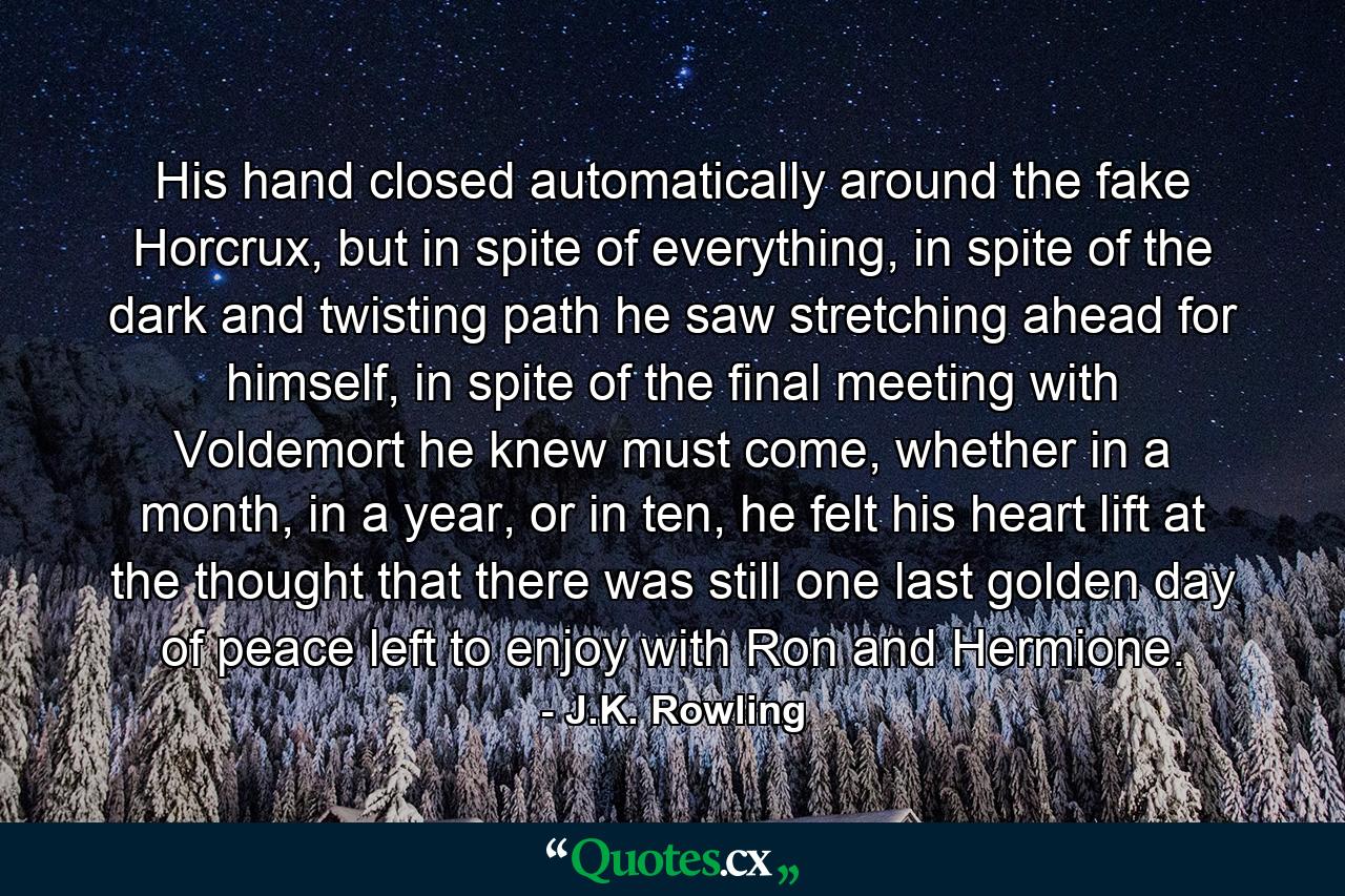 His hand closed automatically around the fake Horcrux, but in spite of everything, in spite of the dark and twisting path he saw stretching ahead for himself, in spite of the final meeting with Voldemort he knew must come, whether in a month, in a year, or in ten, he felt his heart lift at the thought that there was still one last golden day of peace left to enjoy with Ron and Hermione. - Quote by J.K. Rowling