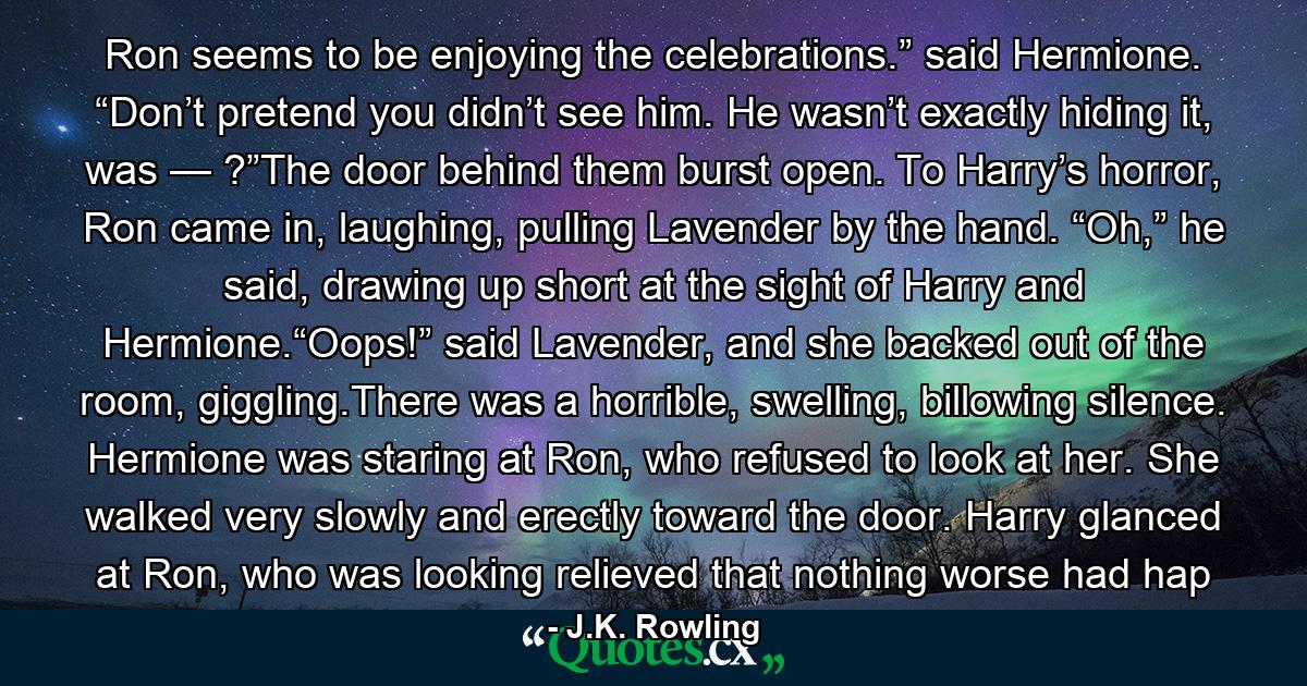 Ron seems to be enjoying the celebrations.” said Hermione. “Don’t pretend you didn’t see him. He wasn’t exactly hiding it, was — ?”The door behind them burst open. To Harry’s horror, Ron came in, laughing, pulling Lavender by the hand. “Oh,” he said, drawing up short at the sight of Harry and Hermione.“Oops!” said Lavender, and she backed out of the room, giggling.There was a horrible, swelling, billowing silence. Hermione was staring at Ron, who refused to look at her. She walked very slowly and erectly toward the door. Harry glanced at Ron, who was looking relieved that nothing worse had hap - Quote by J.K. Rowling