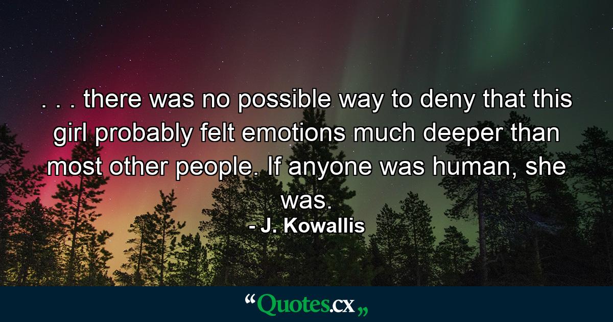 . . . there was no possible way to deny that this girl probably felt emotions much deeper than most other people. If anyone was human, she was. - Quote by J. Kowallis