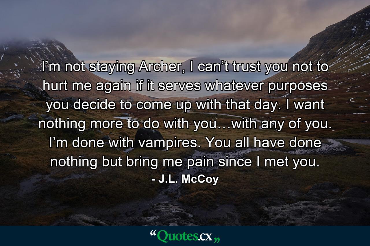 I’m not staying Archer, I can’t trust you not to hurt me again if it serves whatever purposes you decide to come up with that day. I want nothing more to do with you…with any of you. I’m done with vampires. You all have done nothing but bring me pain since I met you. - Quote by J.L. McCoy