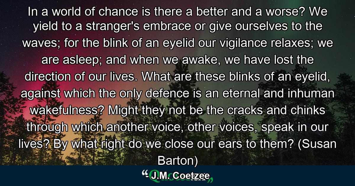 In a world of chance is there a better and a worse? We yield to a stranger's embrace or give ourselves to the waves; for the blink of an eyelid our vigilance relaxes; we are asleep; and when we awake, we have lost the direction of our lives. What are these blinks of an eyelid, against which the only defence is an eternal and inhuman wakefulness? Might they not be the cracks and chinks through which another voice, other voices, speak in our lives? By what right do we close our ears to them? (Susan Barton) - Quote by J.M. Coetzee