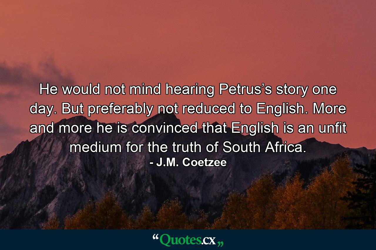 He would not mind hearing Petrus’s story one day. But preferably not reduced to English. More and more he is convinced that English is an unfit medium for the truth of South Africa. - Quote by J.M. Coetzee