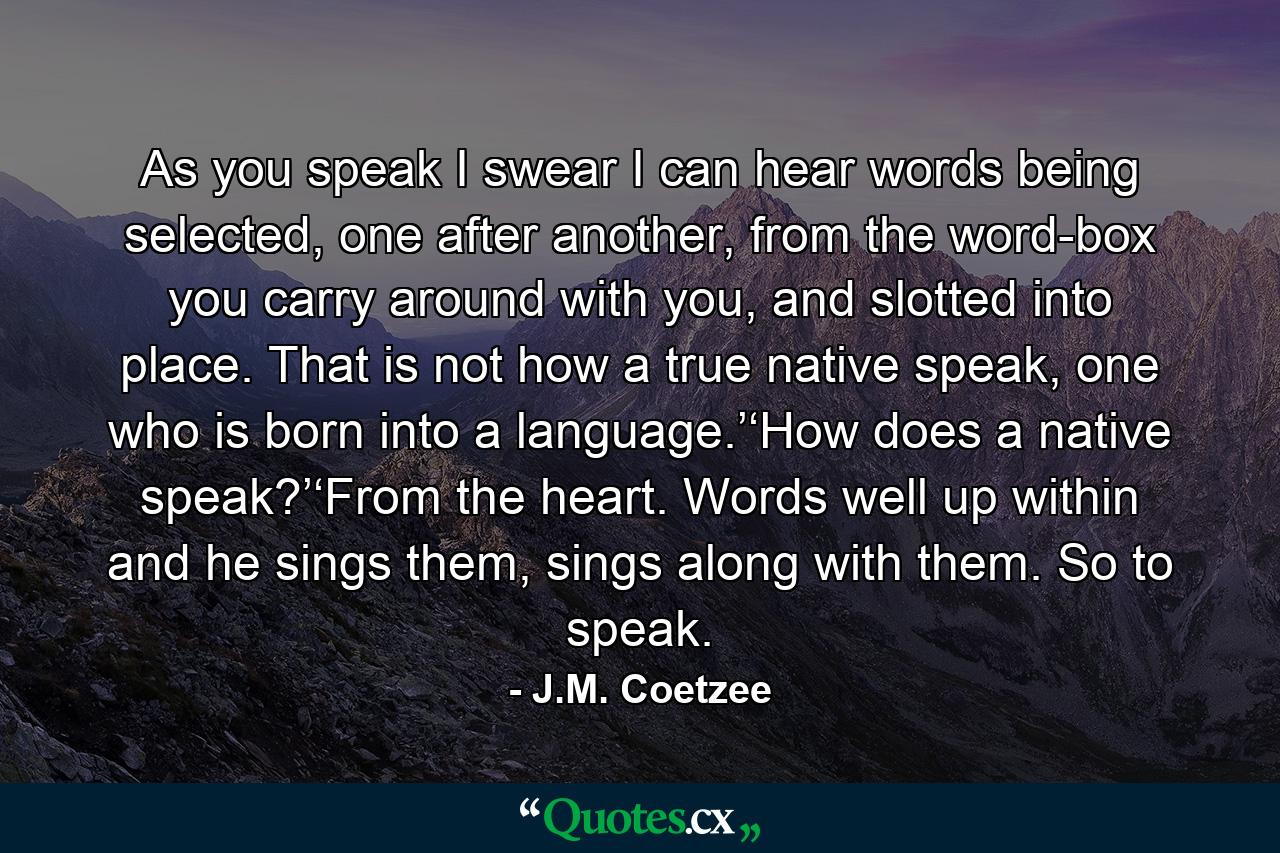 As you speak I swear I can hear words being selected, one after another, from the word-box you carry around with you, and slotted into place. That is not how a true native speak, one who is born into a language.’‘How does a native speak?’‘From the heart. Words well up within and he sings them, sings along with them. So to speak. - Quote by J.M. Coetzee