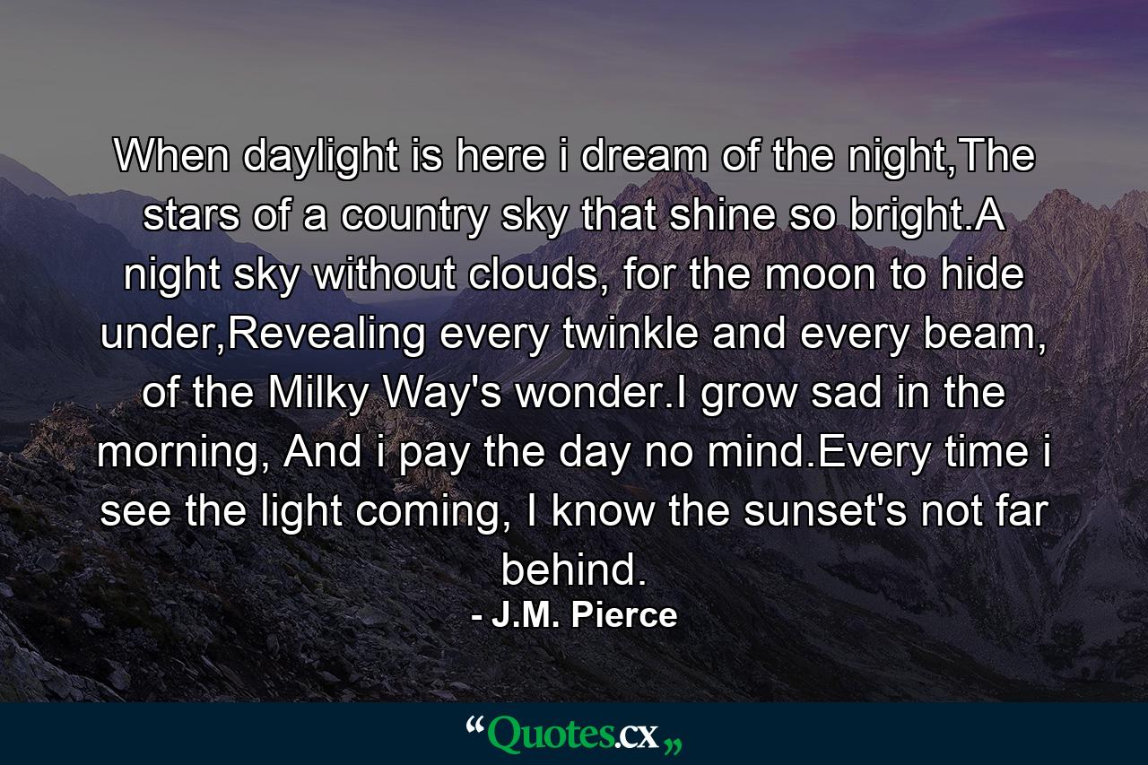 When daylight is here i dream of the night,The stars of a country sky that shine so bright.A night sky without clouds, for the moon to hide under,Revealing every twinkle and every beam, of the Milky Way's wonder.I grow sad in the morning, And i pay the day no mind.Every time i see the light coming, I know the sunset's not far behind. - Quote by J.M. Pierce