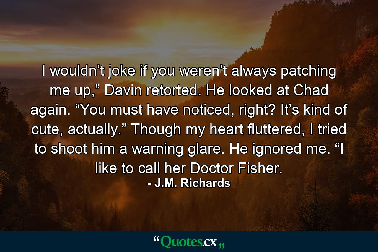 I wouldn’t joke if you weren’t always patching me up,” Davin retorted. He looked at Chad again. “You must have noticed, right? It’s kind of cute, actually.” Though my heart fluttered, I tried to shoot him a warning glare. He ignored me. “I like to call her Doctor Fisher. - Quote by J.M. Richards