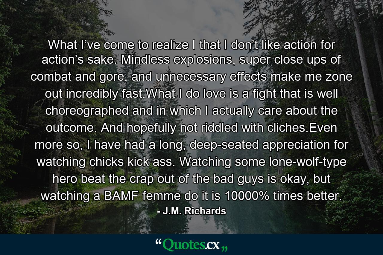 What I’ve come to realize I that I don’t like action for action’s sake. Mindless explosions, super close ups of combat and gore, and unnecessary effects make me zone out incredibly fast.What I do love is a fight that is well choreographed and in which I actually care about the outcome. And hopefully not riddled with cliches.Even more so, I have had a long, deep-seated appreciation for watching chicks kick ass. Watching some lone-wolf-type hero beat the crap out of the bad guys is okay, but watching a BAMF femme do it is 10000% times better. - Quote by J.M. Richards