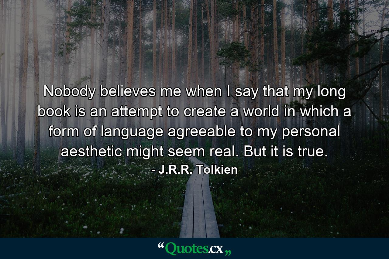 Nobody believes me when I say that my long book is an attempt to create a world in which a form of language agreeable to my personal aesthetic might seem real. But it is true. - Quote by J.R.R. Tolkien