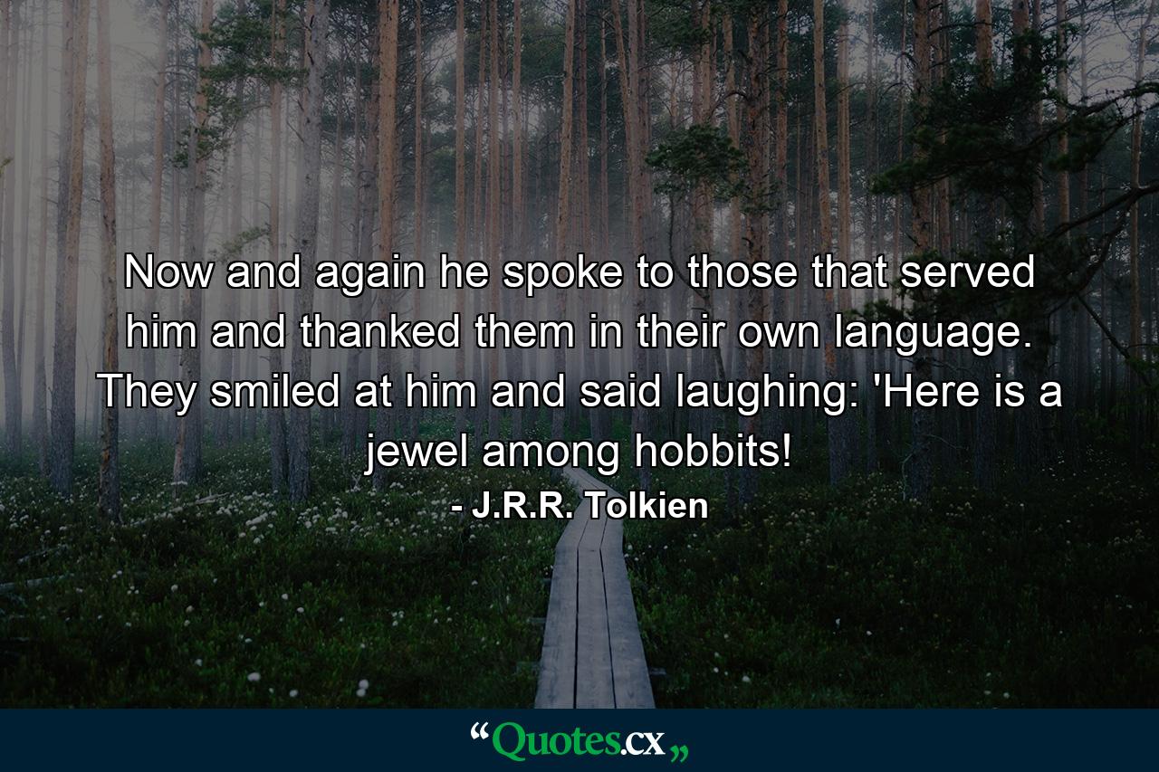 Now and again he spoke to those that served him and thanked them in their own language. They smiled at him and said laughing: 'Here is a jewel among hobbits! - Quote by J.R.R. Tolkien