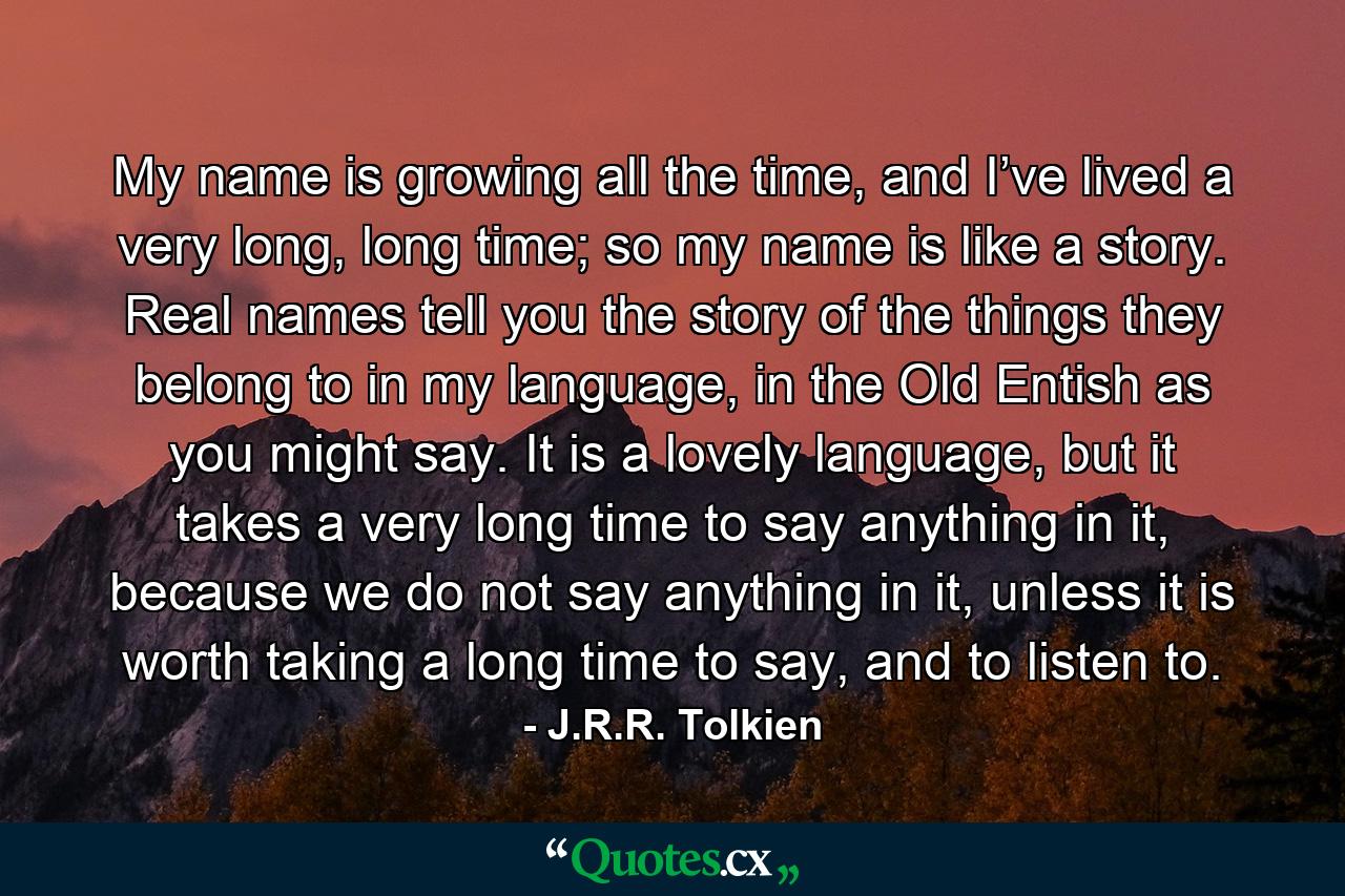 My name is growing all the time, and I’ve lived a very long, long time; so my name is like a story. Real names tell you the story of the things they belong to in my language, in the Old Entish as you might say. It is a lovely language, but it takes a very long time to say anything in it, because we do not say anything in it, unless it is worth taking a long time to say, and to listen to. - Quote by J.R.R. Tolkien