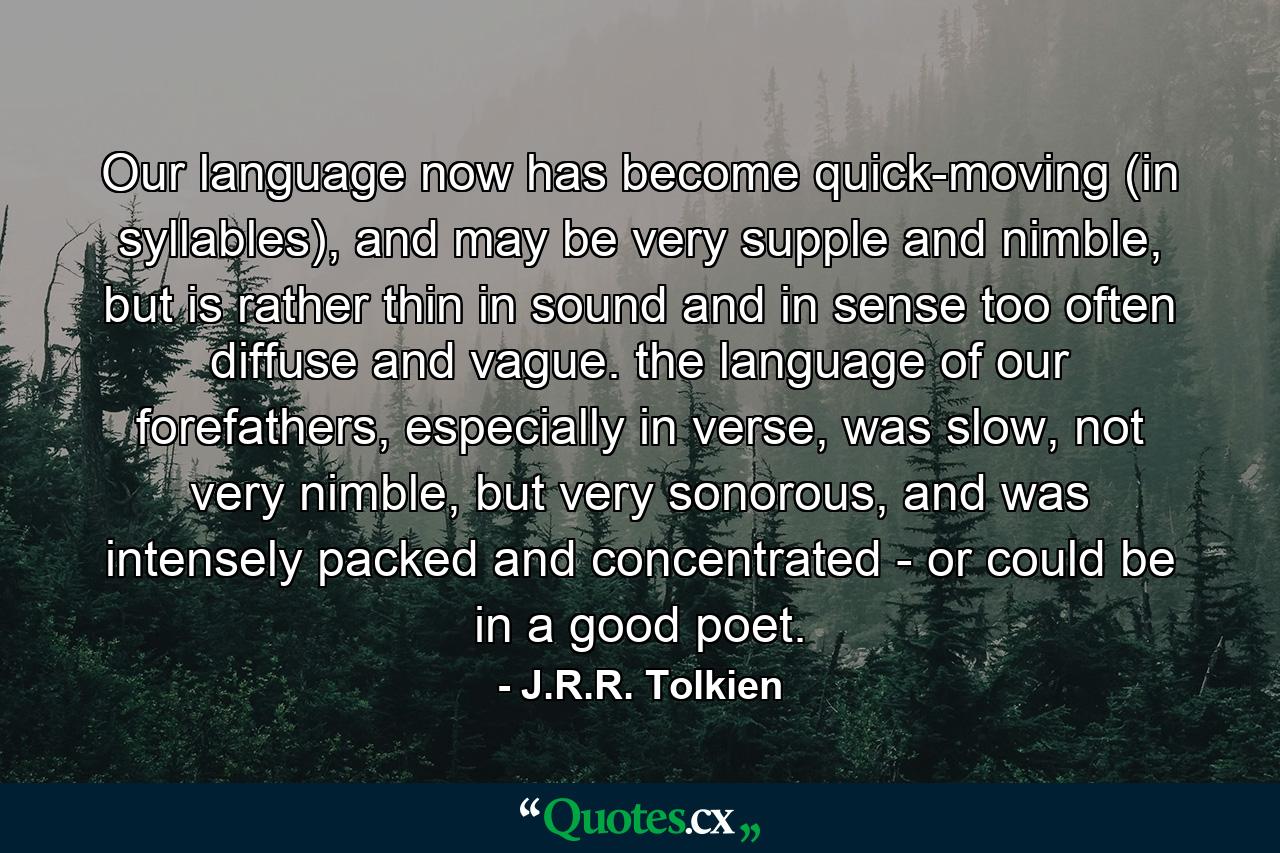 Our language now has become quick-moving (in syllables), and may be very supple and nimble, but is rather thin in sound and in sense too often diffuse and vague. the language of our forefathers, especially in verse, was slow, not very nimble, but very sonorous, and was intensely packed and concentrated - or could be in a good poet. - Quote by J.R.R. Tolkien