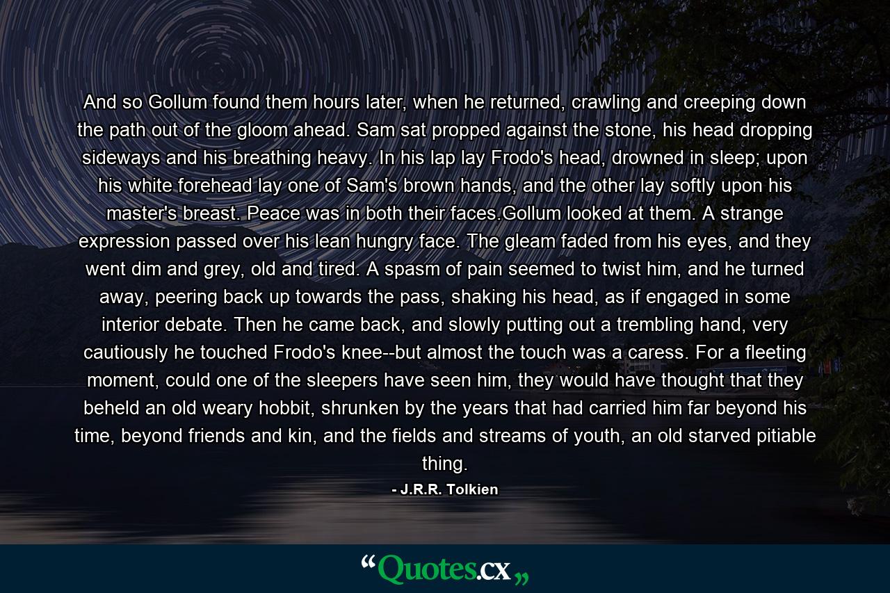 And so Gollum found them hours later, when he returned, crawling and creeping down the path out of the gloom ahead. Sam sat propped against the stone, his head dropping sideways and his breathing heavy. In his lap lay Frodo's head, drowned in sleep; upon his white forehead lay one of Sam's brown hands, and the other lay softly upon his master's breast. Peace was in both their faces.Gollum looked at them. A strange expression passed over his lean hungry face. The gleam faded from his eyes, and they went dim and grey, old and tired. A spasm of pain seemed to twist him, and he turned away, peering back up towards the pass, shaking his head, as if engaged in some interior debate. Then he came back, and slowly putting out a trembling hand, very cautiously he touched Frodo's knee--but almost the touch was a caress. For a fleeting moment, could one of the sleepers have seen him, they would have thought that they beheld an old weary hobbit, shrunken by the years that had carried him far beyond his time, beyond friends and kin, and the fields and streams of youth, an old starved pitiable thing. - Quote by J.R.R. Tolkien