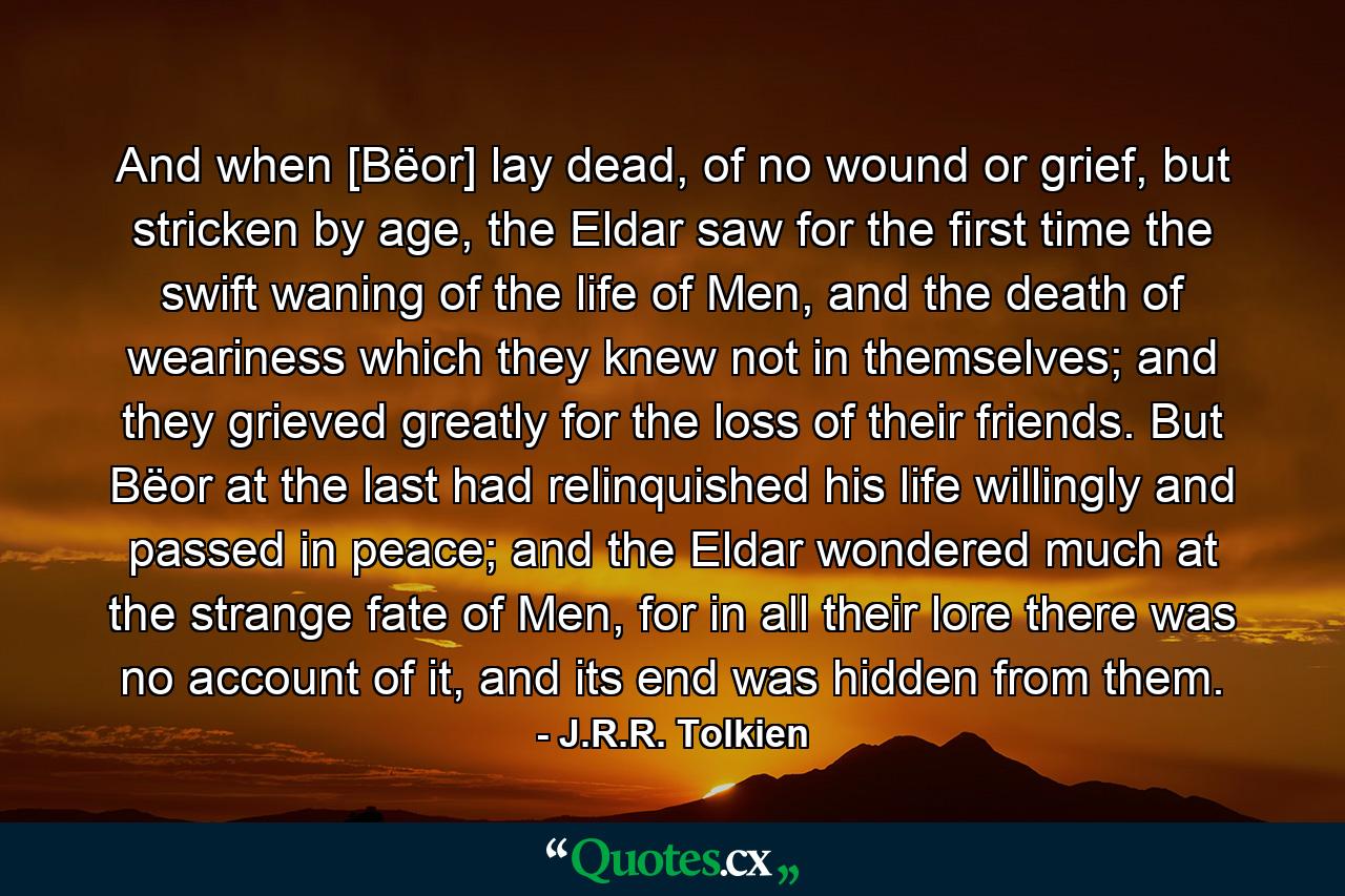 And when [Bëor] lay dead, of no wound or grief, but stricken by age, the Eldar saw for the first time the swift waning of the life of Men, and the death of weariness which they knew not in themselves; and they grieved greatly for the loss of their friends. But Bëor at the last had relinquished his life willingly and passed in peace; and the Eldar wondered much at the strange fate of Men, for in all their lore there was no account of it, and its end was hidden from them. - Quote by J.R.R. Tolkien