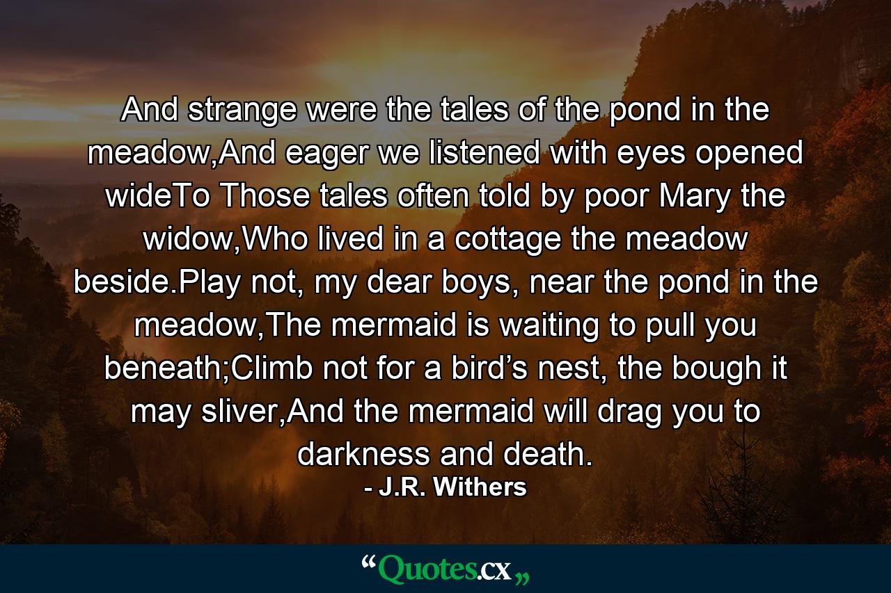 And strange were the tales of the pond in the meadow,And eager we listened with eyes opened wideTo Those tales often told by poor Mary the widow,Who lived in a cottage the meadow beside.Play not, my dear boys, near the pond in the meadow,The mermaid is waiting to pull you beneath;Climb not for a bird’s nest, the bough it may sliver,And the mermaid will drag you to darkness and death. - Quote by J.R. Withers