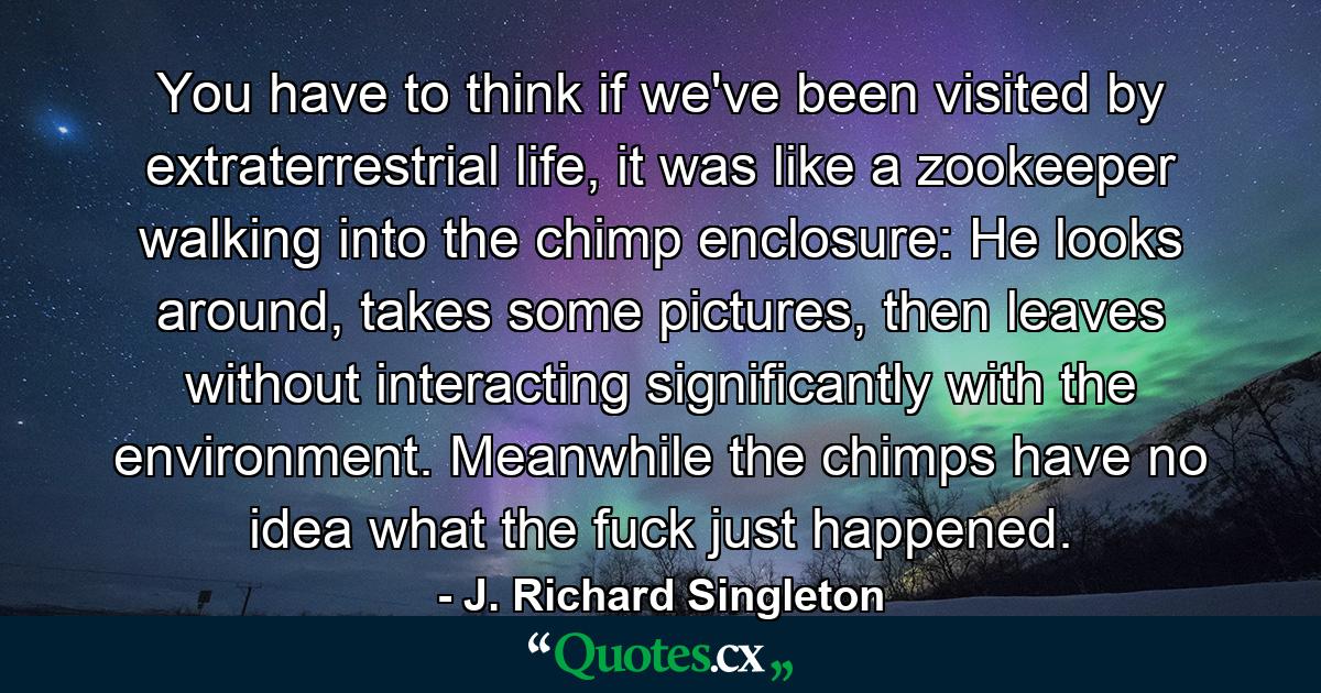 You have to think if we've been visited by extraterrestrial life, it was like a zookeeper walking into the chimp enclosure: He looks around, takes some pictures, then leaves without interacting significantly with the environment. Meanwhile the chimps have no idea what the fuck just happened. - Quote by J. Richard Singleton