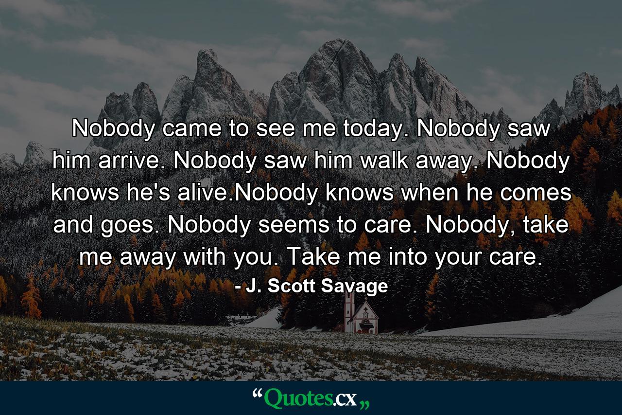 Nobody came to see me today. Nobody saw him arrive. Nobody saw him walk away. Nobody knows he's alive.Nobody knows when he comes and goes. Nobody seems to care. Nobody, take me away with you. Take me into your care. - Quote by J. Scott Savage