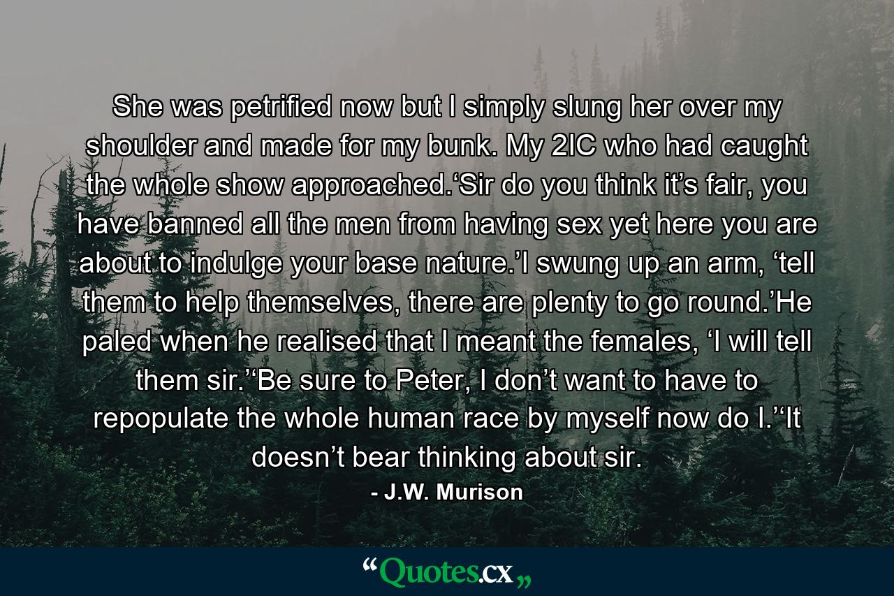 She was petrified now but I simply slung her over my shoulder and made for my bunk. My 2IC who had caught the whole show approached.‘Sir do you think it’s fair, you have banned all the men from having sex yet here you are about to indulge your base nature.’I swung up an arm, ‘tell them to help themselves, there are plenty to go round.’He paled when he realised that I meant the females, ‘I will tell them sir.’‘Be sure to Peter, I don’t want to have to repopulate the whole human race by myself now do I.’‘It doesn’t bear thinking about sir. - Quote by J.W. Murison