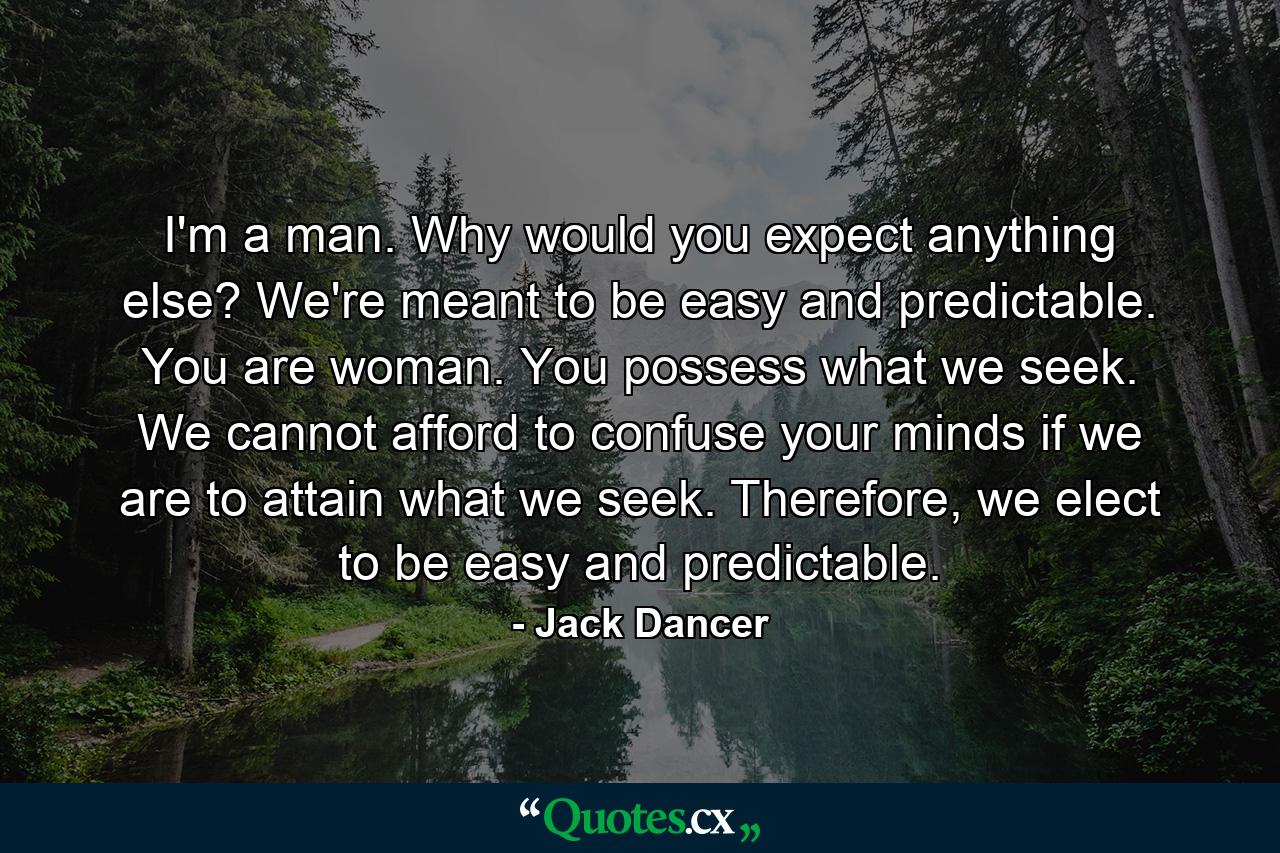 I'm a man. Why would you expect anything else? We're meant to be easy and predictable. You are woman. You possess what we seek. We cannot afford to confuse your minds if we are to attain what we seek. Therefore, we elect to be easy and predictable. - Quote by Jack Dancer