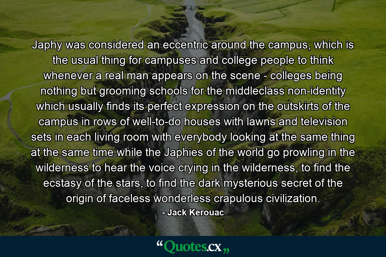 Japhy was considered an eccentric around the campus, which is the usual thing for campuses and college people to think whenever a real man appears on the scene - colleges being nothing but grooming schools for the middleclass non-identity which usually finds its perfect expression on the outskirts of the campus in rows of well-to-do houses with lawns and television sets in each living room with everybody looking at the same thing at the same time while the Japhies of the world go prowling in the wilderness to hear the voice crying in the wilderness, to find the ecstasy of the stars, to find the dark mysterious secret of the origin of faceless wonderless crapulous civilization. - Quote by Jack Kerouac