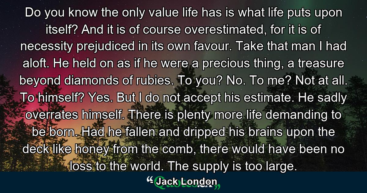 Do you know the only value life has is what life puts upon itself? And it is of course overestimated, for it is of necessity prejudiced in its own favour. Take that man I had aloft. He held on as if he were a precious thing, a treasure beyond diamonds of rubies. To you? No. To me? Not at all. To himself? Yes. But I do not accept his estimate. He sadly overrates himself. There is plenty more life demanding to be born. Had he fallen and dripped his brains upon the deck like honey from the comb, there would have been no loss to the world. The supply is too large. - Quote by Jack London