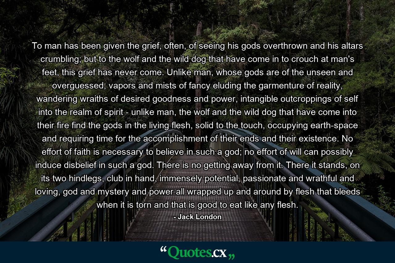 To man has been given the grief, often, of seeing his gods overthrown and his altars crumbling; but to the wolf and the wild dog that have come in to crouch at man's feet, this grief has never come. Unlike man, whose gods are of the unseen and overguessed, vapors and mists of fancy eluding the garmenture of reality, wandering wraiths of desired goodness and power, intangible outcroppings of self into the realm of spirit - unlike man, the wolf and the wild dog that have come into their fire find the gods in the living flesh, solid to the touch, occupying earth-space and requiring time for the accomplishment of their ends and their existence. No effort of faith is necessary to believe in such a god; no effort of will can possibly induce disbelief in such a god. There is no getting away from it. There it stands, on its two hindlegs, club in hand, immensely potential, passionate and wrathful and loving, god and mystery and power all wrapped up and around by flesh that bleeds when it is torn and that is good to eat like any flesh. - Quote by Jack London