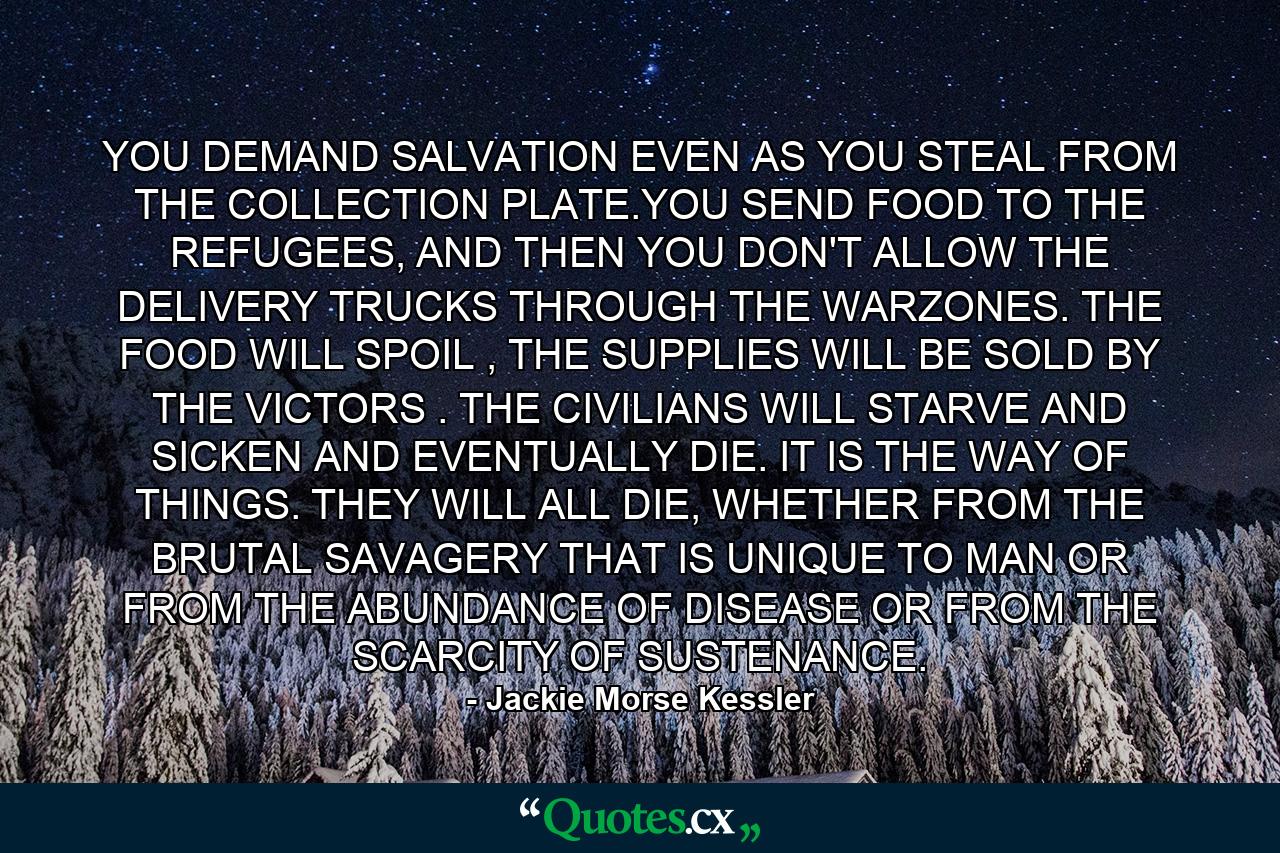 YOU DEMAND SALVATION EVEN AS YOU STEAL FROM THE COLLECTION PLATE.YOU SEND FOOD TO THE REFUGEES, AND THEN YOU DON'T ALLOW THE DELIVERY TRUCKS THROUGH THE WARZONES. THE FOOD WILL SPOIL , THE SUPPLIES WILL BE SOLD BY THE VICTORS . THE CIVILIANS WILL STARVE AND SICKEN AND EVENTUALLY DIE. IT IS THE WAY OF THINGS. THEY WILL ALL DIE, WHETHER FROM THE BRUTAL SAVAGERY THAT IS UNIQUE TO MAN OR FROM THE ABUNDANCE OF DISEASE OR FROM THE SCARCITY OF SUSTENANCE. - Quote by Jackie Morse Kessler