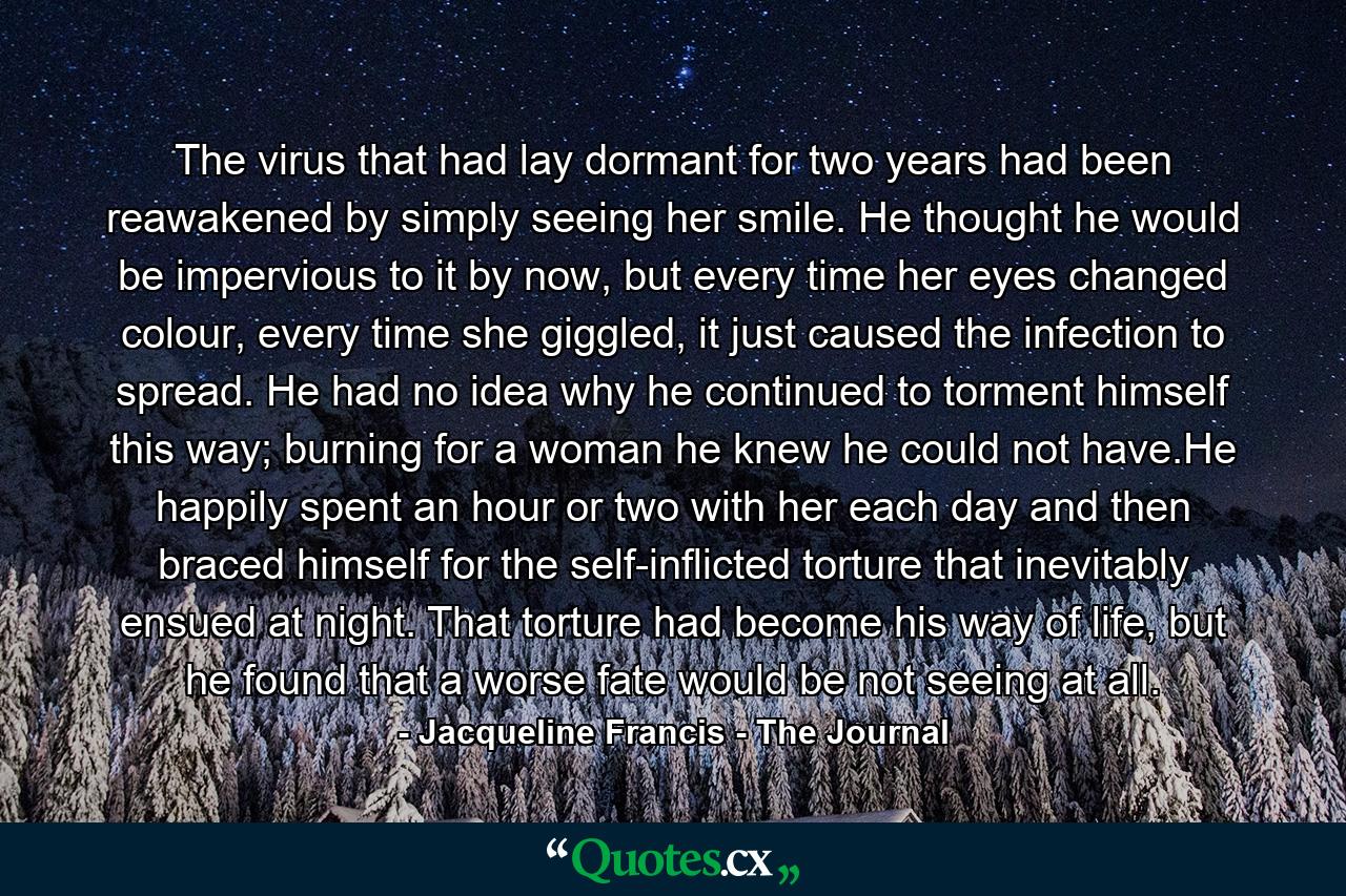 The virus that had lay dormant for two years had been reawakened by simply seeing her smile. He thought he would be impervious to it by now, but every time her eyes changed colour, every time she giggled, it just caused the infection to spread. He had no idea why he continued to torment himself this way; burning for a woman he knew he could not have.He happily spent an hour or two with her each day and then braced himself for the self-inflicted torture that inevitably ensued at night. That torture had become his way of life, but he found that a worse fate would be not seeing at all. - Quote by Jacqueline Francis - The Journal