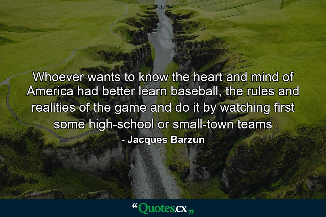 Whoever wants to know the heart and mind of America had better learn baseball, the rules and realities of the game and do it by watching first some high-school or small-town teams - Quote by Jacques Barzun