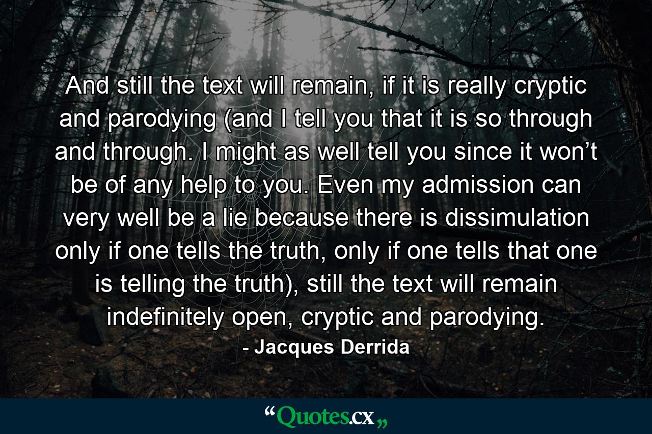 And still the text will remain, if it is really cryptic and parodying (and I tell you that it is so through and through. I might as well tell you since it won’t be of any help to you. Even my admission can very well be a lie because there is dissimulation only if one tells the truth, only if one tells that one is telling the truth), still the text will remain indefinitely open, cryptic and parodying. - Quote by Jacques Derrida