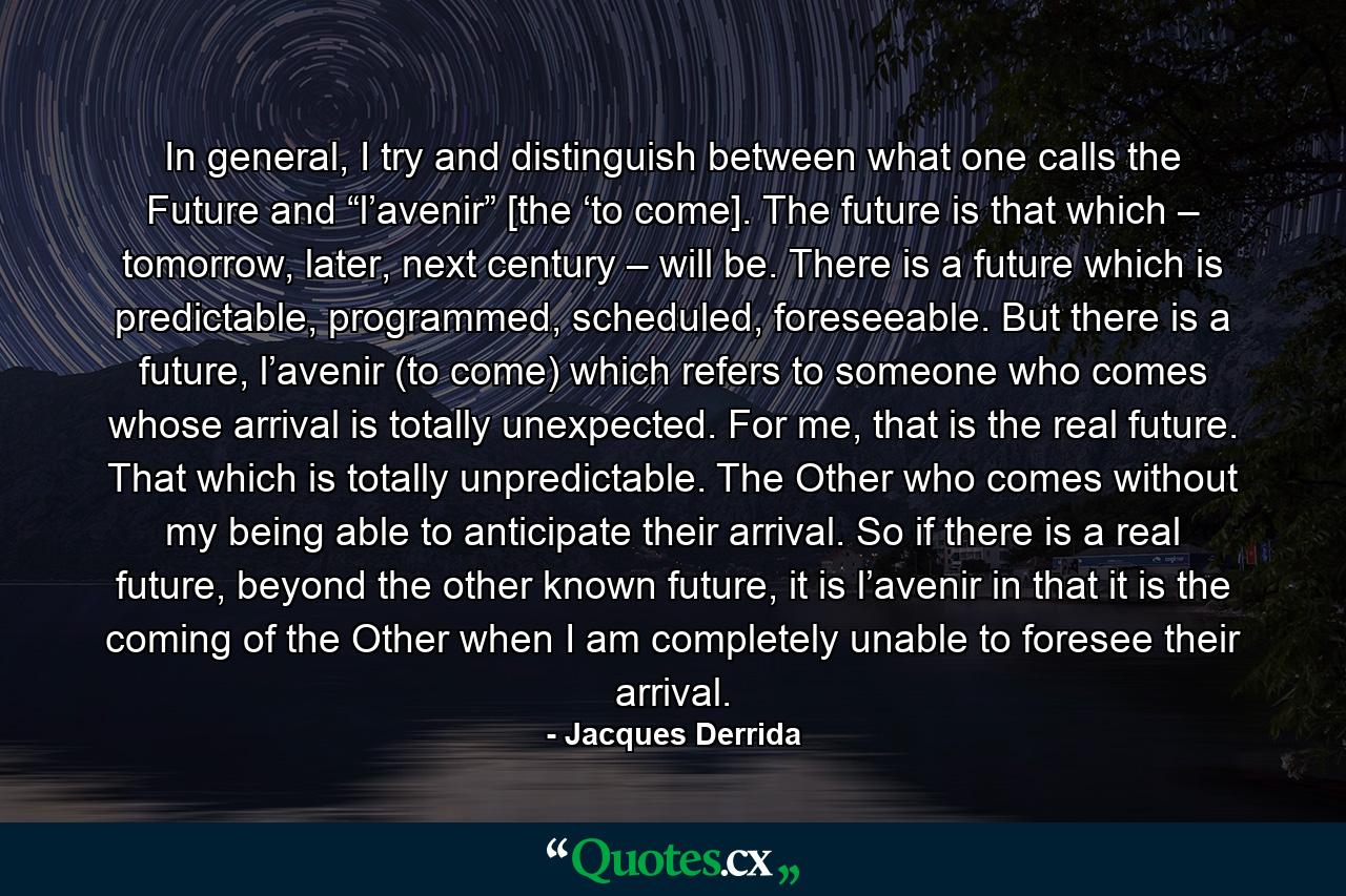 In general, I try and distinguish between what one calls the Future and “l’avenir” [the ‘to come]. The future is that which – tomorrow, later, next century – will be. There is a future which is predictable, programmed, scheduled, foreseeable. But there is a future, l’avenir (to come) which refers to someone who comes whose arrival is totally unexpected. For me, that is the real future. That which is totally unpredictable. The Other who comes without my being able to anticipate their arrival. So if there is a real future, beyond the other known future, it is l’avenir in that it is the coming of the Other when I am completely unable to foresee their arrival. - Quote by Jacques Derrida