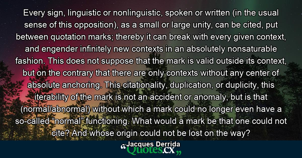 Every sign, linguistic or nonlinguistic, spoken or written (in the usual sense of this opposition), as a small or large unity, can be cited, put between quotation marks; thereby it can break with every given context, and engender infinitely new contexts in an absolutely nonsaturable fashion. This does not suppose that the mark is valid outside its context, but on the contrary that there are only contexts without any center of absolute anchoring. This citationality, duplication, or duplicity, this iterability of the mark is not an accident or anomaly, but is that (normal/abnormal) without which a mark could no longer even have a so-called “normal” functioning. What would a mark be that one could not cite? And whose origin could not be lost on the way? - Quote by Jacques Derrida