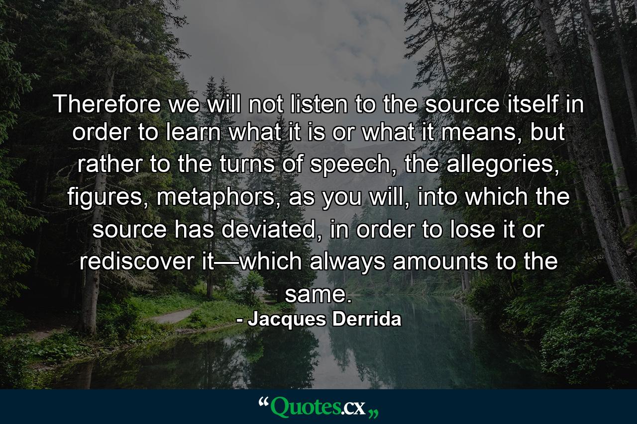 Therefore we will not listen to the source itself in order to learn what it is or what it means, but rather to the turns of speech, the allegories, figures, metaphors, as you will, into which the source has deviated, in order to lose it or rediscover it—which always amounts to the same. - Quote by Jacques Derrida