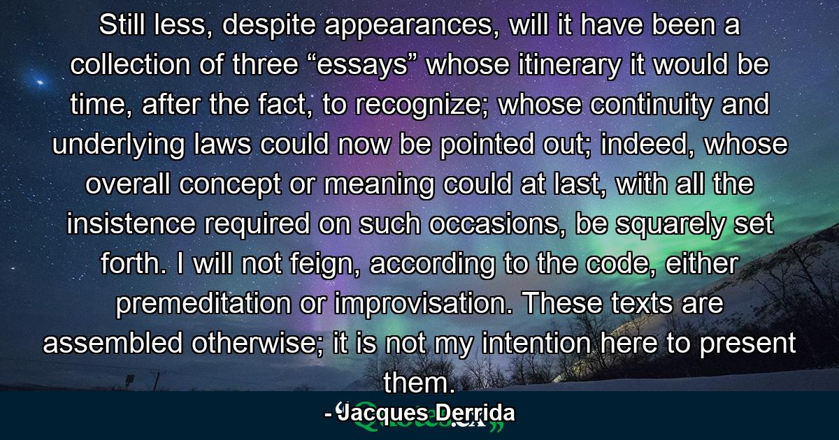 Still less, despite appearances, will it have been a collection of three “essays” whose itinerary it would be time, after the fact, to recognize; whose continuity and underlying laws could now be pointed out; indeed, whose overall concept or meaning could at last, with all the insistence required on such occasions, be squarely set forth. I will not feign, according to the code, either premeditation or improvisation. These texts are assembled otherwise; it is not my intention here to present them. - Quote by Jacques Derrida