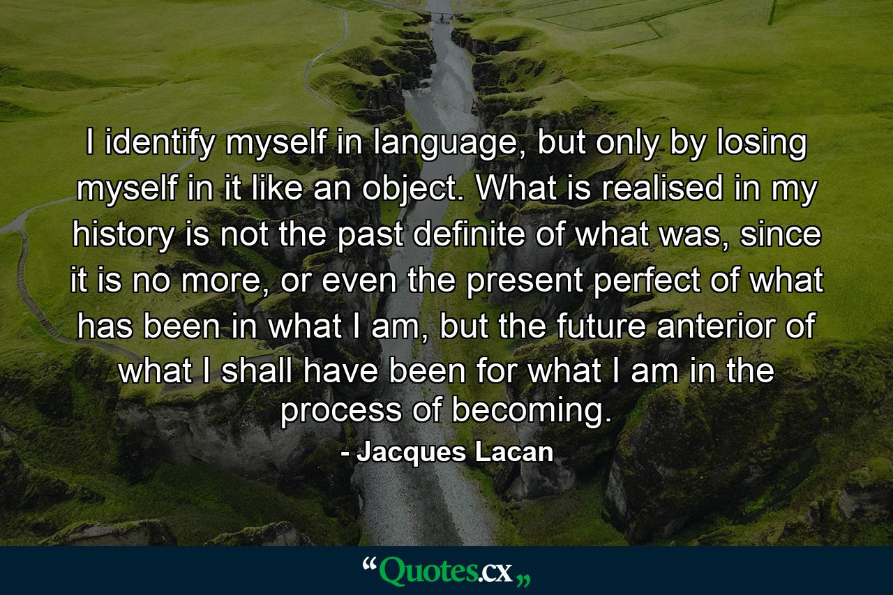 I identify myself in language, but only by losing myself in it like an object. What is realised in my history is not the past definite of what was, since it is no more, or even the present perfect of what has been in what I am, but the future anterior of what I shall have been for what I am in the process of becoming. - Quote by Jacques Lacan