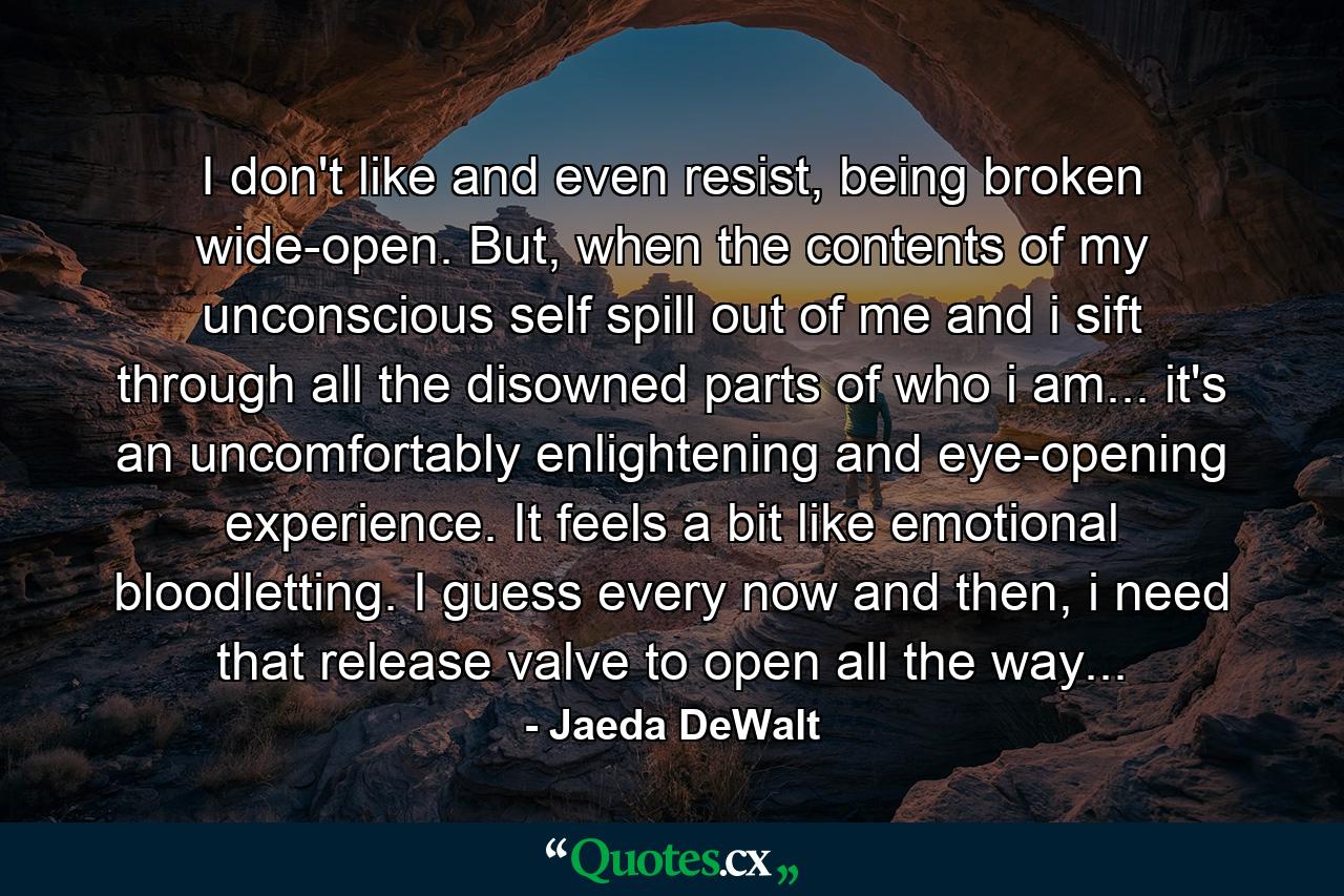 I don't like and even resist, being broken wide-open. But, when the contents of my unconscious self spill out of me and i sift through all the disowned parts of who i am... it's an uncomfortably enlightening and eye-opening experience. It feels a bit like emotional bloodletting. I guess every now and then, i need that release valve to open all the way... - Quote by Jaeda DeWalt