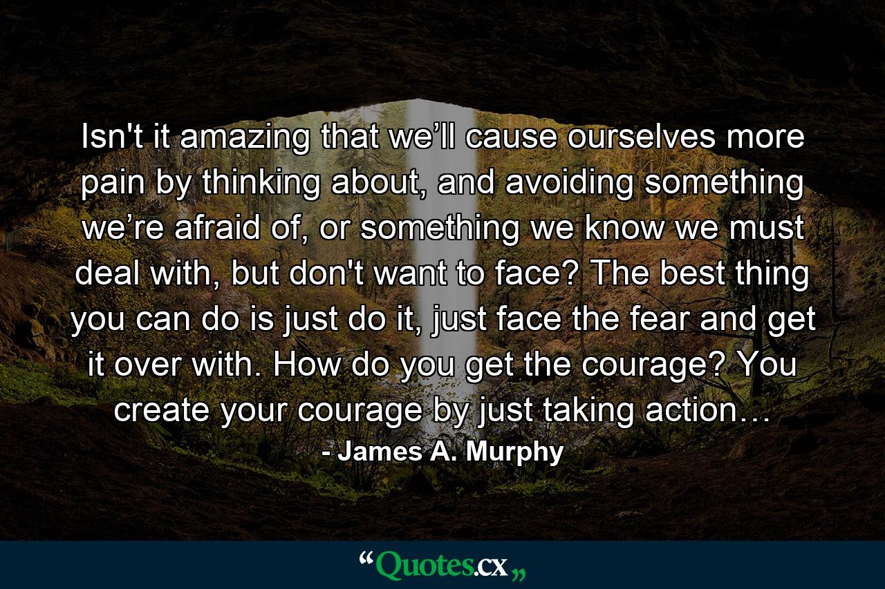 Isn't it amazing that we’ll cause ourselves more pain by thinking about, and avoiding something we’re afraid of, or something we know we must deal with, but don't want to face? The best thing you can do is just do it, just face the fear and get it over with. How do you get the courage? You create your courage by just taking action… - Quote by James A. Murphy