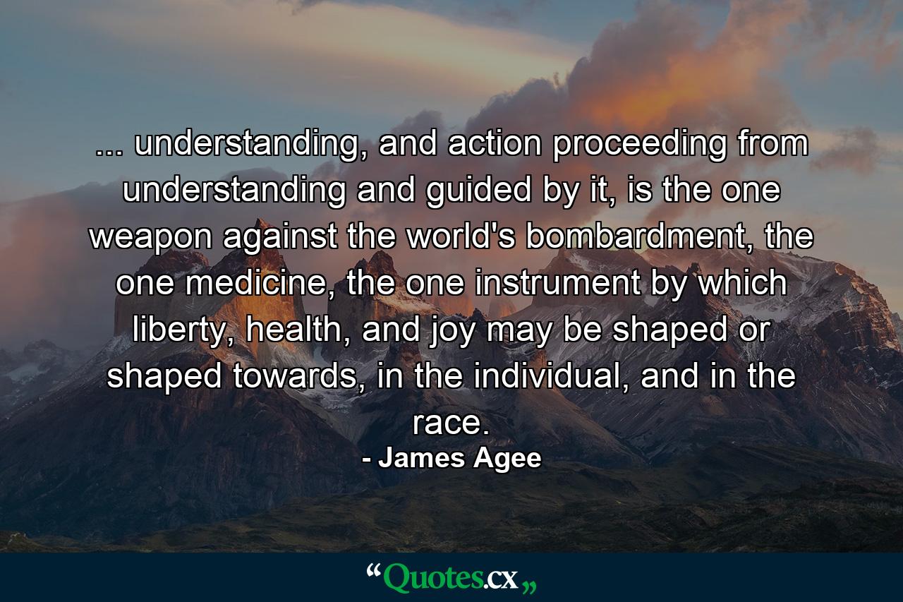 ... understanding, and action proceeding from understanding and guided by it, is the one weapon against the world's bombardment, the one medicine, the one instrument by which liberty, health, and joy may be shaped or shaped towards, in the individual, and in the race. - Quote by James Agee