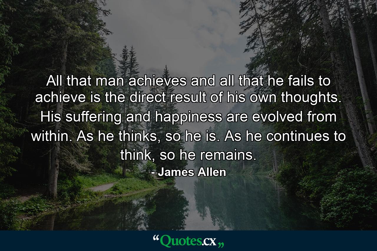 All that man achieves and all that he fails to achieve is the direct result of his own thoughts. His suffering and happiness are evolved from within. As he thinks, so he is. As he continues to think, so he remains. - Quote by James Allen