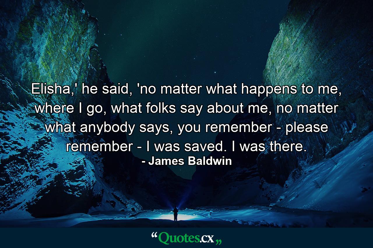 Elisha,' he said, 'no matter what happens to me, where I go, what folks say about me, no matter what anybody says, you remember - please remember - I was saved. I was there. - Quote by James Baldwin