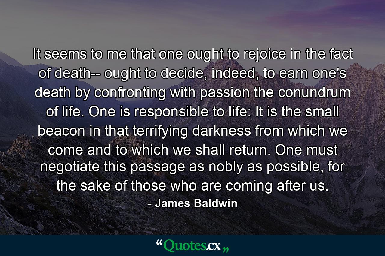 It seems to me that one ought to rejoice in the fact of death-- ought to decide, indeed, to earn one's death by confronting with passion the conundrum of life. One is responsible to life: It is the small beacon in that terrifying darkness from which we come and to which we shall return. One must negotiate this passage as nobly as possible, for the sake of those who are coming after us. - Quote by James Baldwin