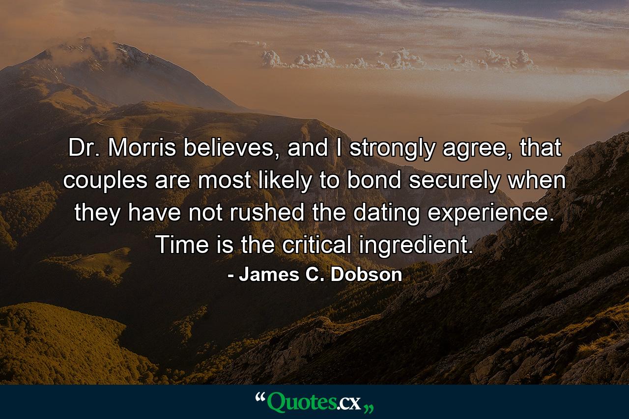 Dr. Morris believes, and I strongly agree, that couples are most likely to bond securely when they have not rushed the dating experience. Time is the critical ingredient. - Quote by James C. Dobson