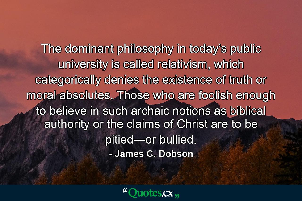 The dominant philosophy in today’s public university is called relativism, which categorically denies the existence of truth or moral absolutes. Those who are foolish enough to believe in such archaic notions as biblical authority or the claims of Christ are to be pitied—or bullied. - Quote by James C. Dobson