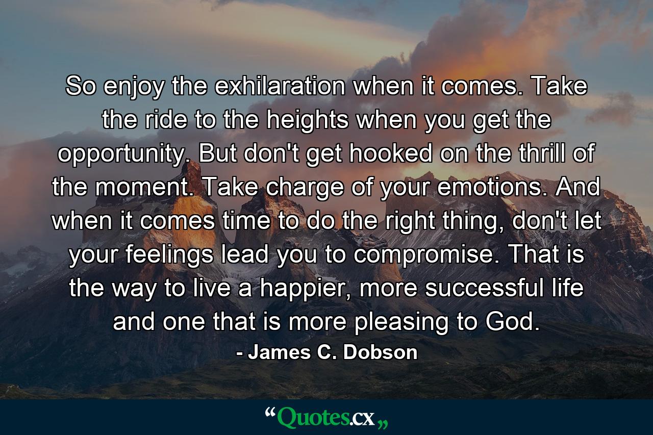 So enjoy the exhilaration when it comes. Take the ride to the heights when you get the opportunity. But don't get hooked on the thrill of the moment. Take charge of your emotions. And when it comes time to do the right thing, don't let your feelings lead you to compromise. That is the way to live a happier, more successful life and one that is more pleasing to God. - Quote by James C. Dobson