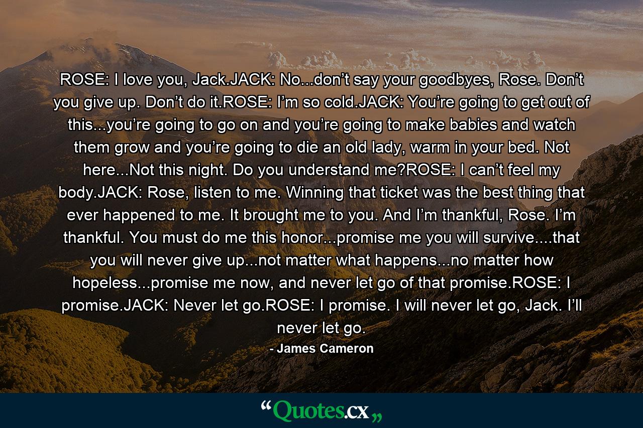 ROSE: I love you, Jack.JACK: No...don’t say your goodbyes, Rose. Don’t you give up. Don’t do it.ROSE: I’m so cold.JACK: You’re going to get out of this...you’re going to go on and you’re going to make babies and watch them grow and you’re going to die an old lady, warm in your bed. Not here...Not this night. Do you understand me?ROSE: I can’t feel my body.JACK: Rose, listen to me. Winning that ticket was the best thing that ever happened to me. It brought me to you. And I’m thankful, Rose. I’m thankful. You must do me this honor...promise me you will survive....that you will never give up...not matter what happens...no matter how hopeless...promise me now, and never let go of that promise.ROSE: I promise.JACK: Never let go.ROSE: I promise. I will never let go, Jack. I’ll never let go. - Quote by James Cameron