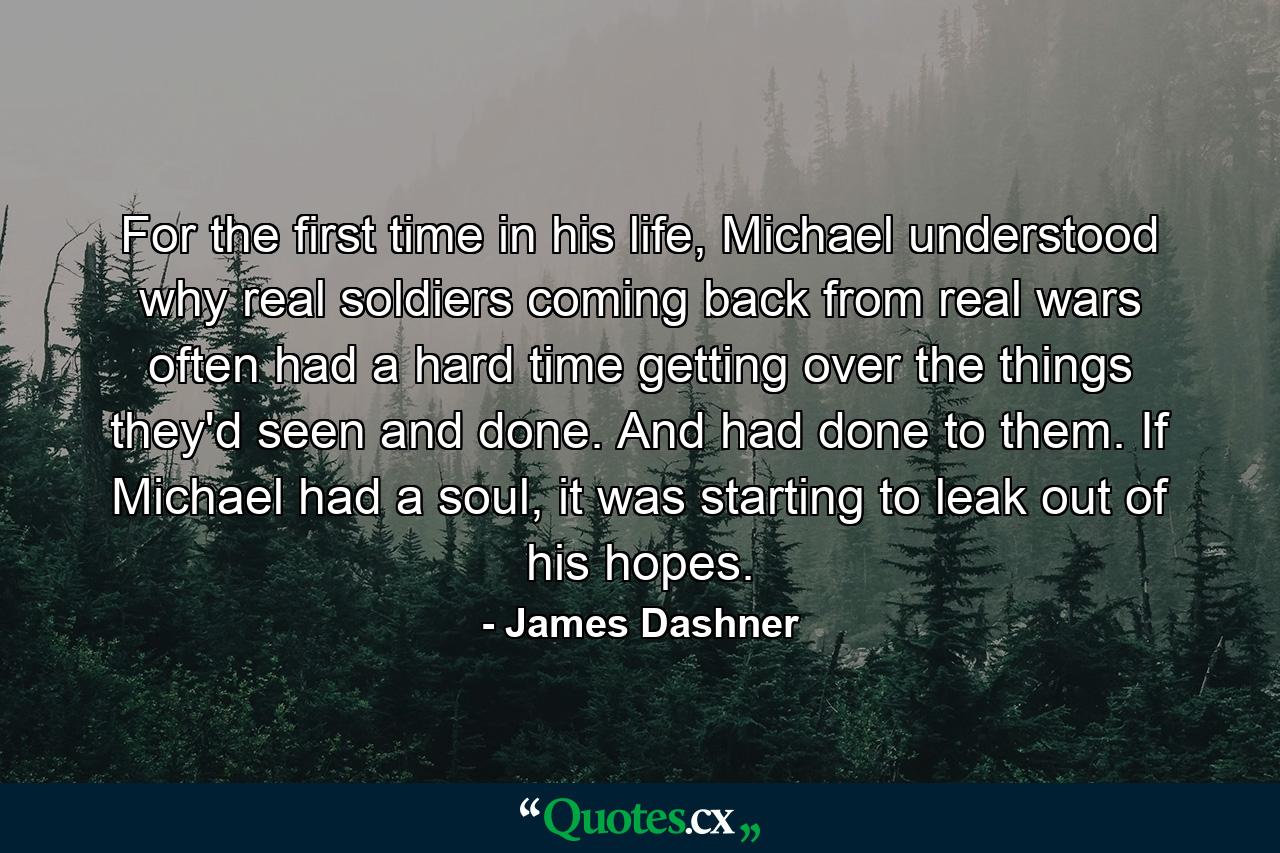 For the first time in his life, Michael understood why real soldiers coming back from real wars often had a hard time getting over the things they'd seen and done. And had done to them. If Michael had a soul, it was starting to leak out of his hopes. - Quote by James Dashner