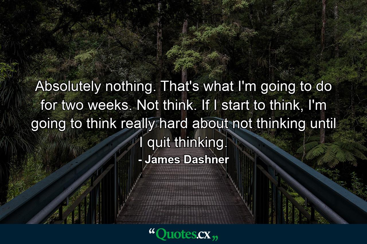 Absolutely nothing. That's what I'm going to do for two weeks. Not think. If I start to think, I'm going to think really hard about not thinking until I quit thinking. - Quote by James Dashner