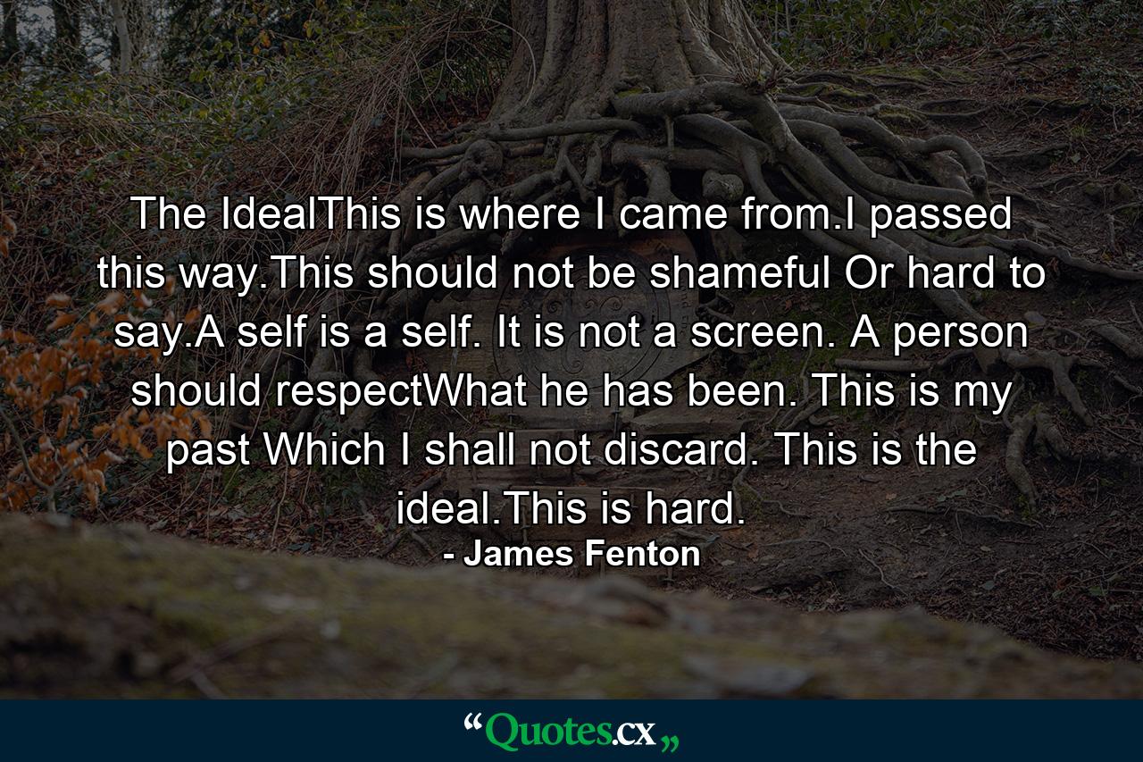 The IdealThis is where I came from.I passed this way.This should not be shameful Or hard to say.A self is a self. It is not a screen. A person should respectWhat he has been. This is my past Which I shall not discard. This is the ideal.This is hard. - Quote by James Fenton