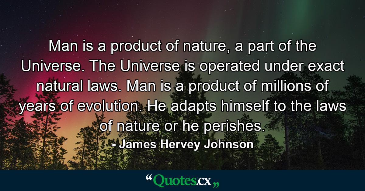 Man is a product of nature, a part of the Universe. The Universe is operated under exact natural laws. Man is a product of millions of years of evolution. He adapts himself to the laws of nature or he perishes. - Quote by James Hervey Johnson