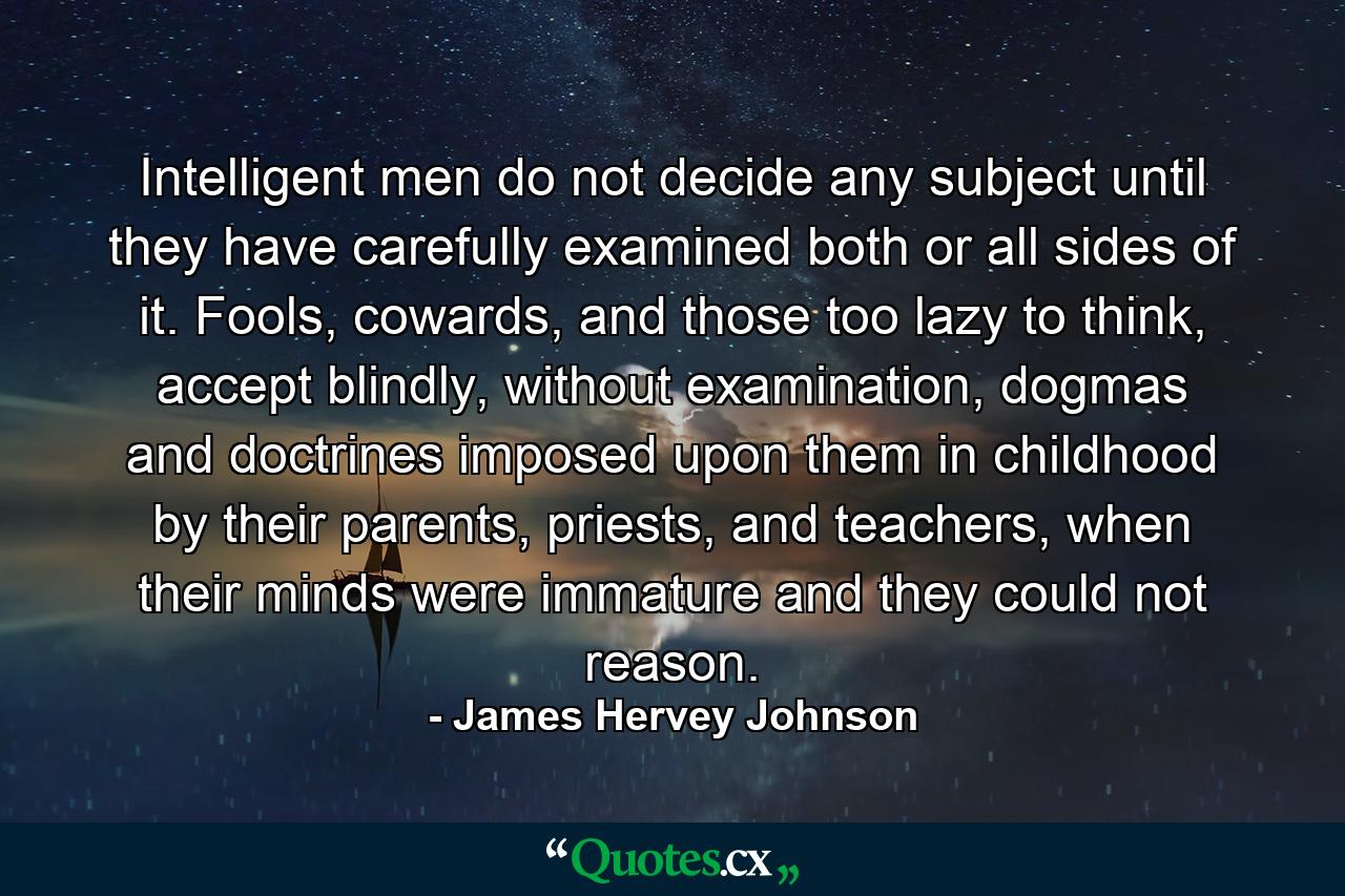 Intelligent men do not decide any subject until they have carefully examined both or all sides of it. Fools, cowards, and those too lazy to think, accept blindly, without examination, dogmas and doctrines imposed upon them in childhood by their parents, priests, and teachers, when their minds were immature and they could not reason. - Quote by James Hervey Johnson