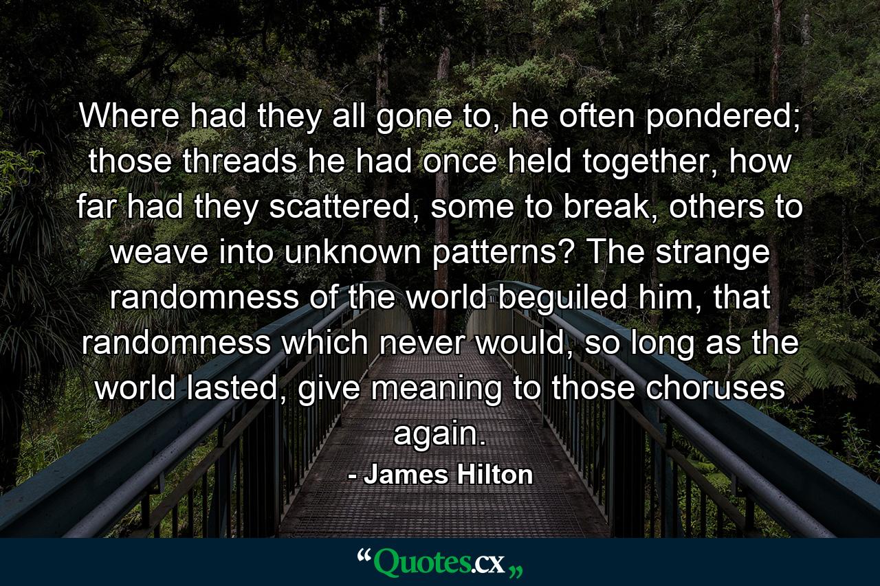 Where had they all gone to, he often pondered; those threads he had once held together, how far had they scattered, some to break, others to weave into unknown patterns? The strange randomness of the world beguiled him, that randomness which never would, so long as the world lasted, give meaning to those choruses again. - Quote by James Hilton