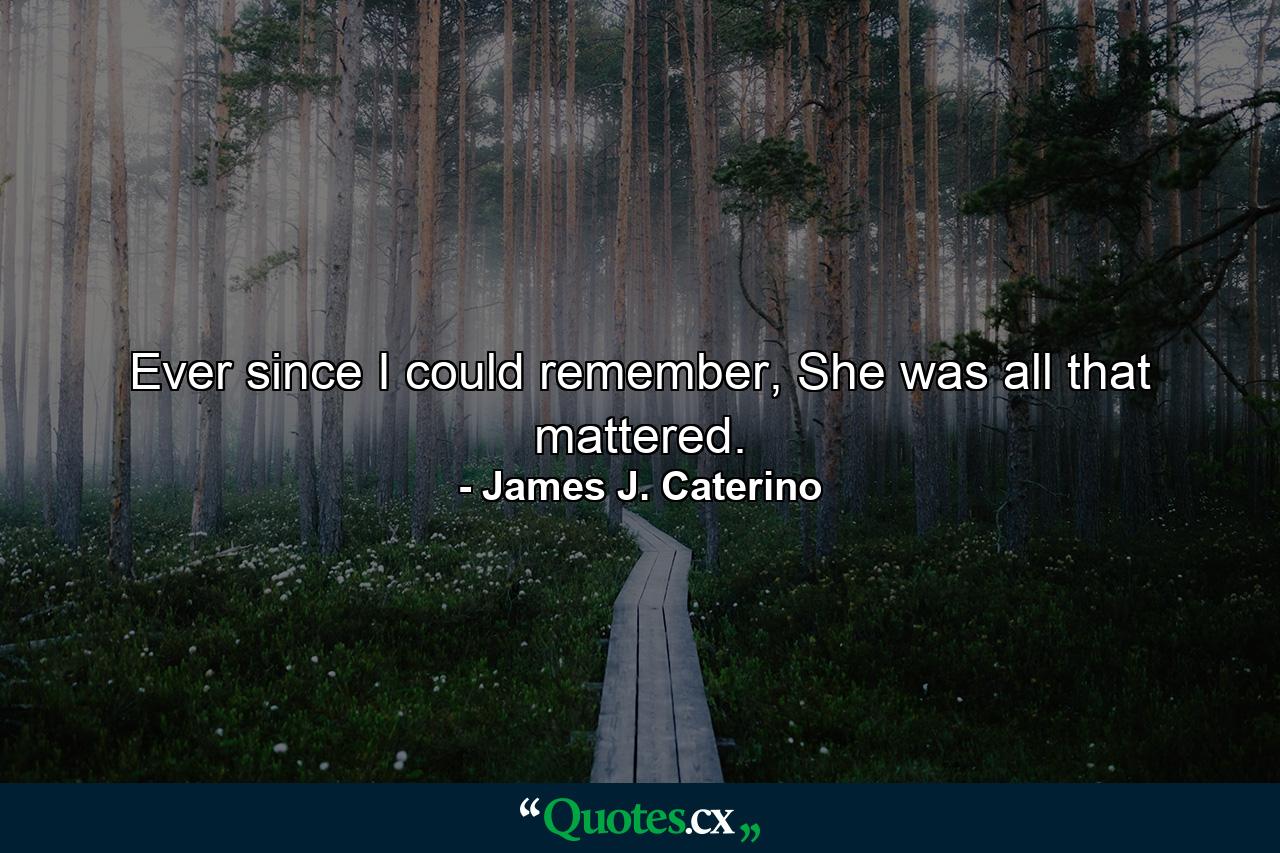 Ever since I could remember, She was all that mattered. - Quote by James J. Caterino